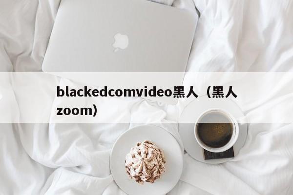 blackedcomvideo黑人（黑人zoom）